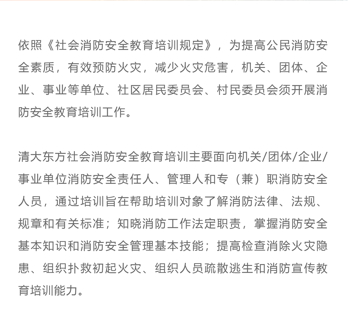依照《社会消防安全教育培训规定》，为提高公民消防安全素质，有效预防火灾，减少火灾危害，机关、团体、企业、事业等单位、社区居民委员会、村民委员会须开展消防安全教育培训工作。清大东方社会消防安全教育培训主要面向机关/团体/企业/事业单位消防安全责任人、管理人和专（兼）职消防安全人员，通过培训旨在帮助培训对象了解消防法律、法规、规章和有关标准；知晓消防工作法定职责，掌握消防安全基本知识和消防安全管理基本技能；提高检查消除火灾隐患、组织扑救初起火灾、组织人员疏散逃生和消防宣传教育培训能力。