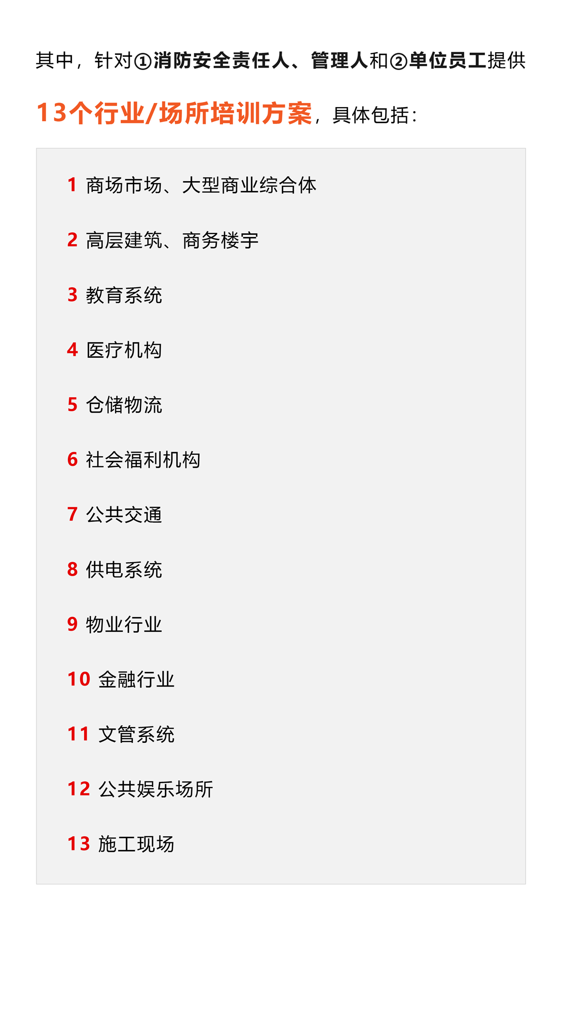 其中，针对①消防安全责任人、管理人和②单位员工提供13个行业/场所培训方案，具体包括：1 商场市场、大型商业综合体 2 高层建筑、商务楼宇 3 教育系统 4 医疗机构 5 仓储物流 6 社会福利机构 7 公共交通 8 供电系统 9 物业行业 10 金融行业 11 文管系统 12 公共娱乐场所 13 施工现场